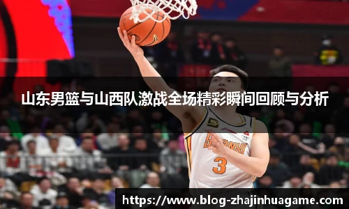 山东男篮与山西队激战全场精彩瞬间回顾与分析