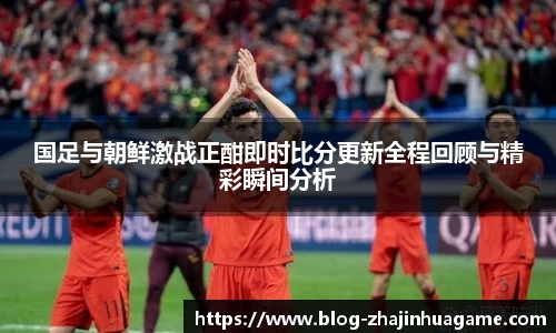 国足与朝鲜激战正酣即时比分更新全程回顾与精彩瞬间分析