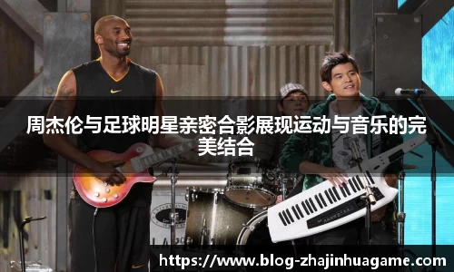 周杰伦与足球明星亲密合影展现运动与音乐的完美结合
