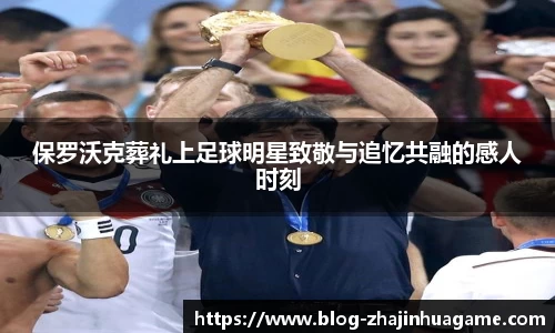 保罗沃克葬礼上足球明星致敬与追忆共融的感人时刻